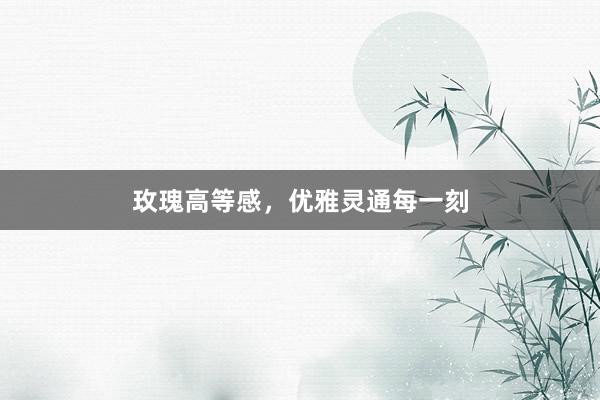 玫瑰高等感，优雅灵通每一刻