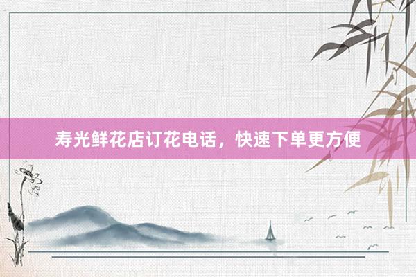 寿光鲜花店订花电话，快速下单更方便