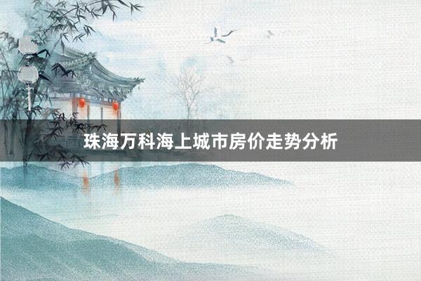 珠海万科海上城市房价走势分析