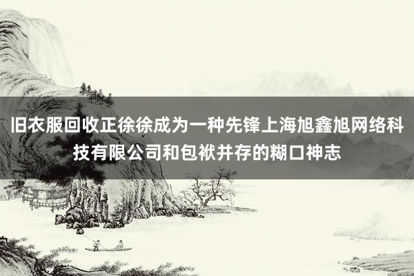 旧衣服回收正徐徐成为一种先锋上海旭鑫旭网络科技有限公司和包袱并存的糊口神志