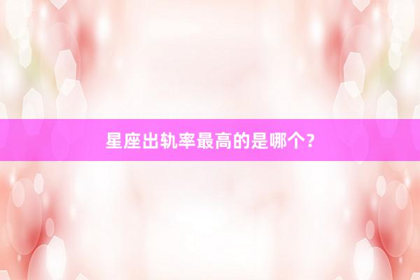 星座出轨率最高的是哪个？
