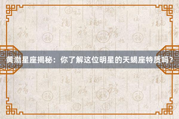 黄渤星座揭秘：你了解这位明星的天蝎座特质吗？