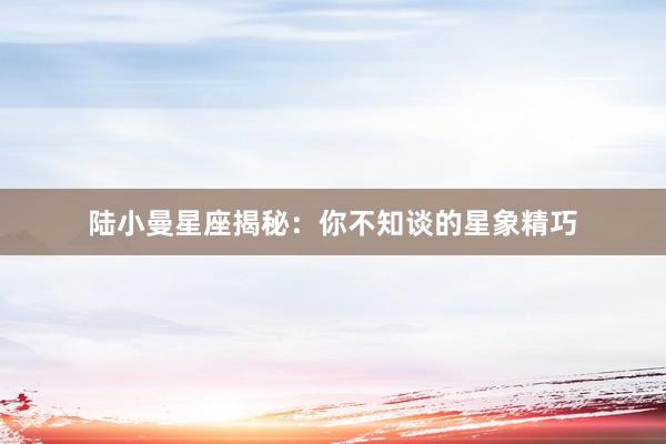 陆小曼星座揭秘：你不知谈的星象精巧