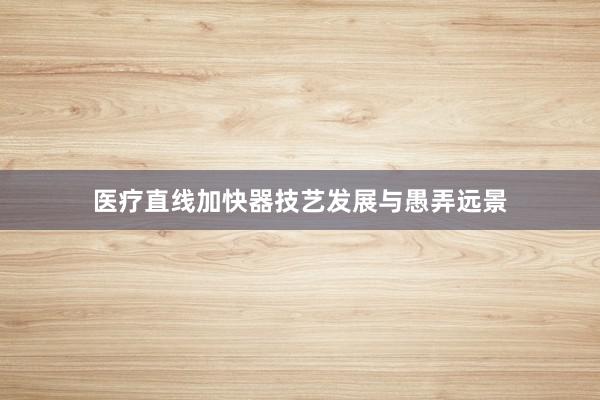 医疗直线加快器技艺发展与愚弄远景