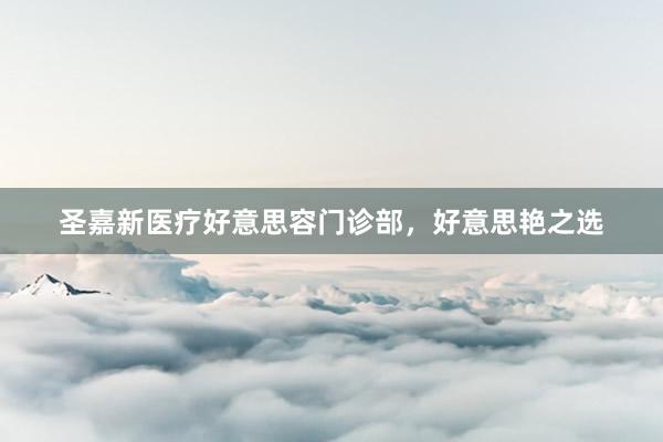 圣嘉新医疗好意思容门诊部，好意思艳之选
